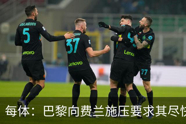 每体：巴黎向费兰施压要求其尽快明确未来，已着手推进其他选项