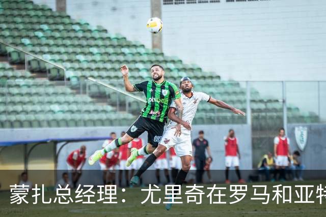 蒙扎总经理：尤里奇在罗马和亚特兰大证明了自己，他有能力